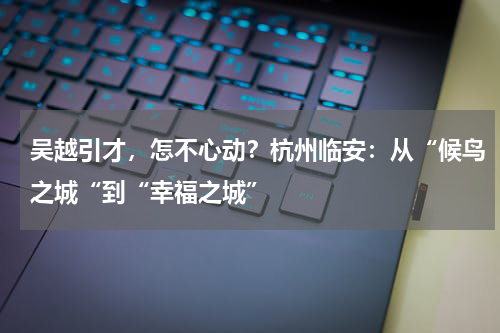 吴越引才，怎不心动？杭州临安：从“候鸟之城“到“幸福之城”