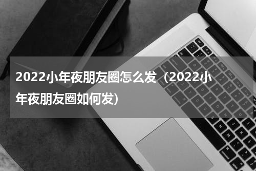 2022小年夜朋友圈怎么发（2022小年夜朋友圈如何发）