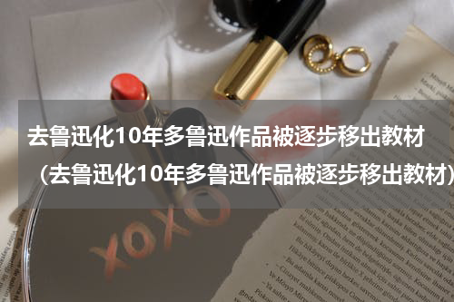 去鲁迅化10年多鲁迅作品被逐步移出教材（去鲁迅化10年多鲁迅作品被逐步移出教材）