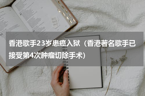 香港歌手23岁患癌入狱（香港著名歌手已接受第4次肿瘤切除手术）