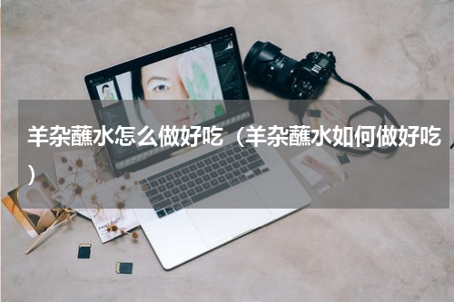 羊杂蘸水怎么做好吃（羊杂蘸水如何做好吃）