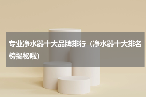 专业净水器十大品牌排行（净水器十大排名榜揭秘啦）