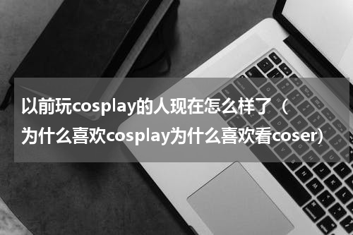 以前玩cosplay的人现在怎么样了（为什么喜欢cosplay为什么喜欢看coser）