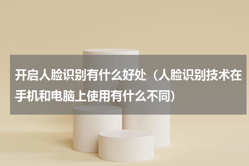 开启人脸识别有什么好处（人脸识别技术在手机和电脑上使用有什么不同）