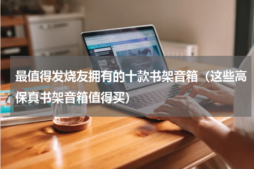 最值得发烧友拥有的十款书架音箱（这些高保真书架音箱值得买）