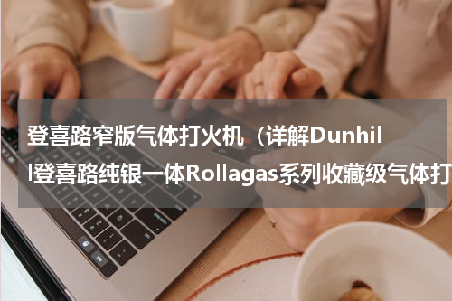 登喜路窄版气体打火机（详解Dunhill登喜路纯银一体Rollagas系列收藏级气体打火机）