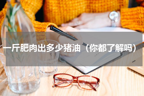 一斤肥肉出多少猪油（你都了解吗）