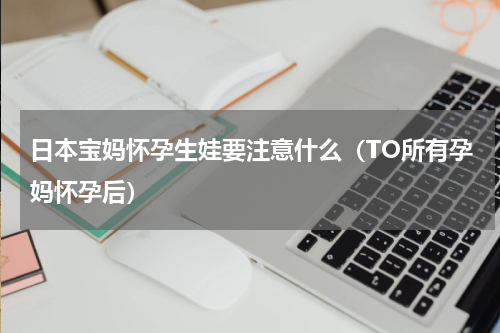 日本宝妈怀孕生娃要注意什么（TO所有孕妈怀孕后）
