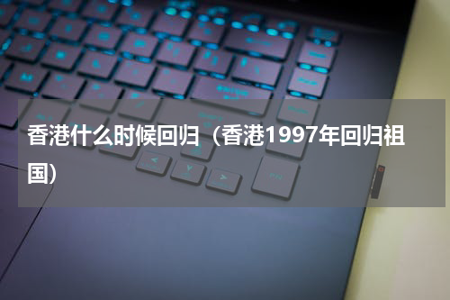 香港什么时候回归（香港1997年回归祖国）