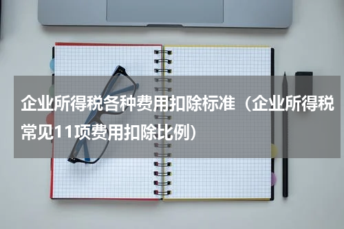 企业所得税各种费用扣除标准（企业所得税常见11项费用扣除比例）