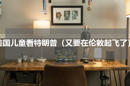 美国儿童看特朗普（又要在伦敦起飞了）