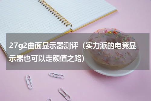 27g2曲面显示器测评（实力派的电竞显示器也可以走颜值之路）