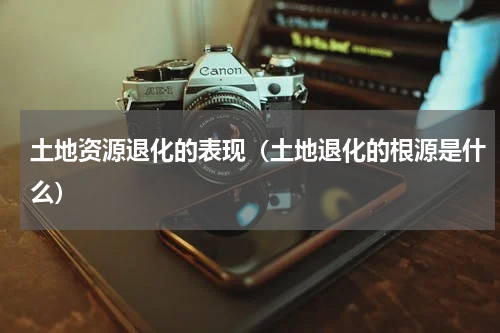 土地资源退化的表现（土地退化的根源是什么）