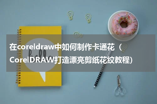 在coreldraw中如何制作卡通花（CorelDRAW打造漂亮剪纸花纹教程）
