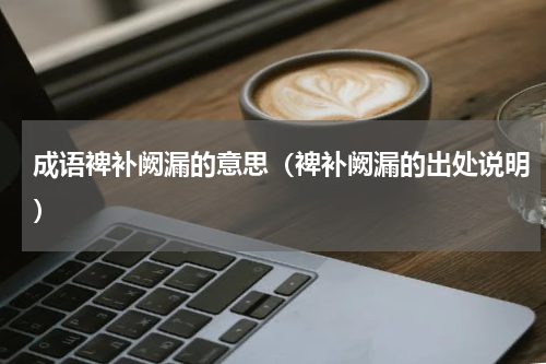 成语裨补阙漏的意思（裨补阙漏的出处说明）