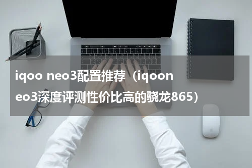 iqoo neo3配置推荐（iqooneo3深度评测性价比高的骁龙865）