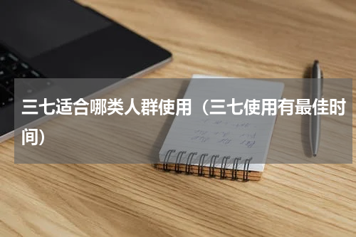 三七适合哪类人群使用（三七使用有最佳时间）