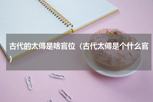 古代的太傅是啥官位（古代太傅是个什么官）