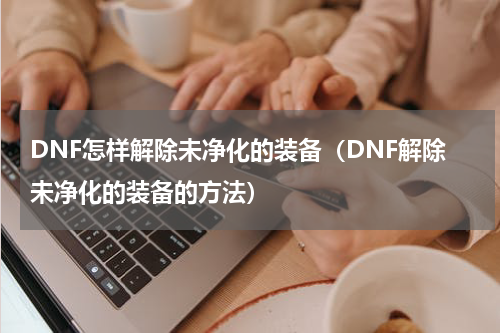 DNF怎样解除未净化的装备（DNF解除未净化的装备的方法）