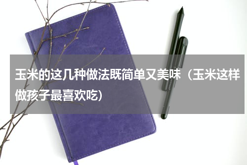 玉米的这几种做法既简单又美味（玉米这样做孩子最喜欢吃）