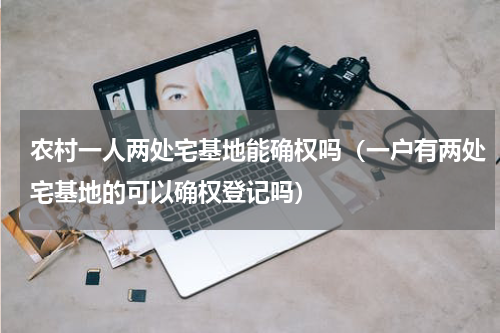 农村一人两处宅基地能确权吗（一户有两处宅基地的可以确权登记吗）