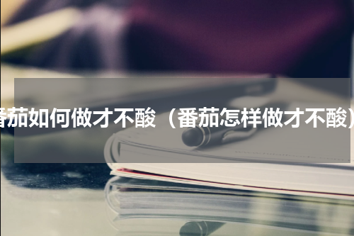 番茄如何做才不酸（番茄怎样做才不酸）