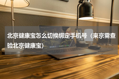 北京健康宝怎么切换绑定手机号（来京需查验北京健康宝）