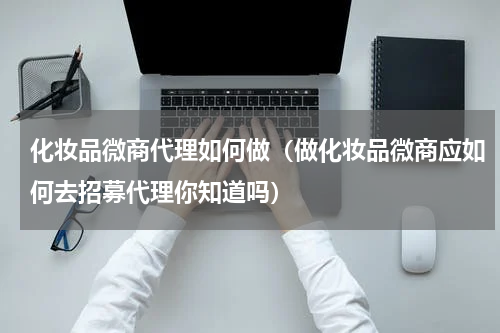 化妆品微商代理如何做（做化妆品微商应如何去招募代理你知道吗）