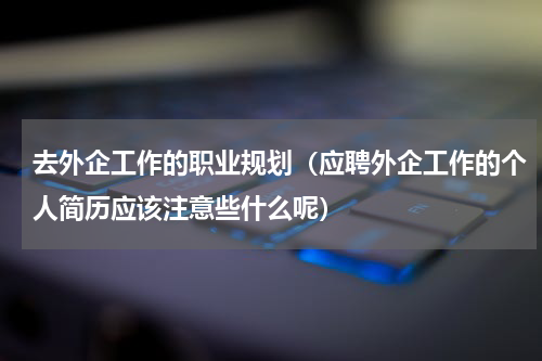 去外企工作的职业规划（应聘外企工作的个人简历应该注意些什么呢）