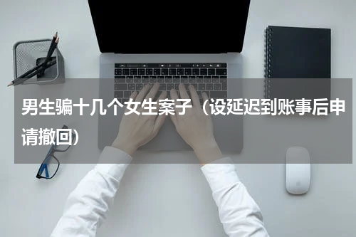 男生骗十几个女生案子（设延迟到账事后申请撤回）