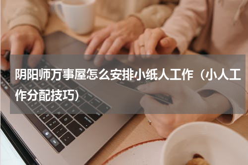阴阳师万事屋怎么安排小纸人工作（小人工作分配技巧）
