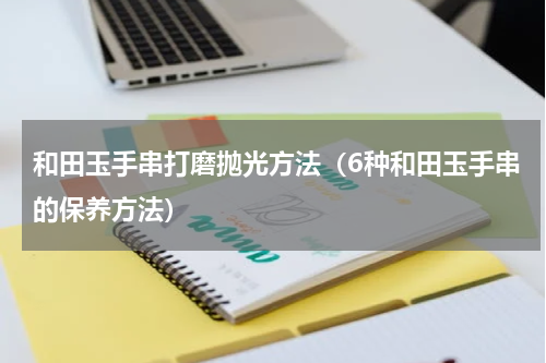 和田玉手串打磨抛光方法（6种和田玉手串的保养方法）