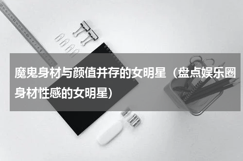 魔鬼身材与颜值并存的女明星（盘点娱乐圈身材性感的女明星）