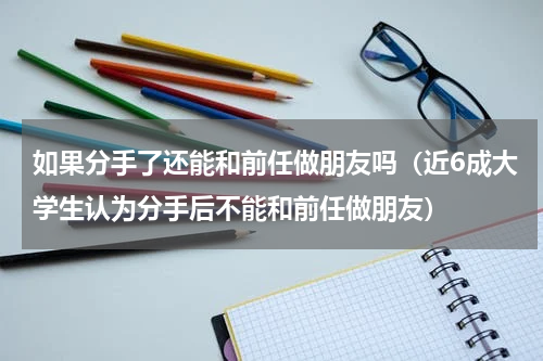如果分手了还能和前任做朋友吗（近6成大学生认为分手后不能和前任做朋友）