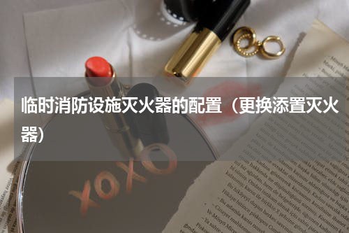 临时消防设施灭火器的配置（更换添置灭火器）