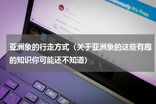 亚洲象的行走方式（关于亚洲象的这些有趣的知识你可能还不知道）