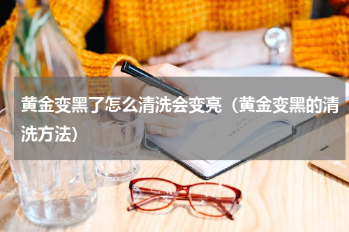 黄金变黑了怎么清洗会变亮（黄金变黑的清洗方法）