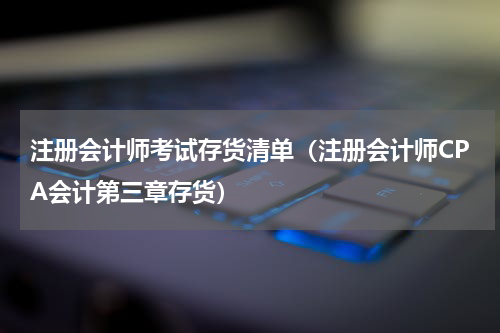 注册会计师考试存货清单（注册会计师CPA会计第三章存货）