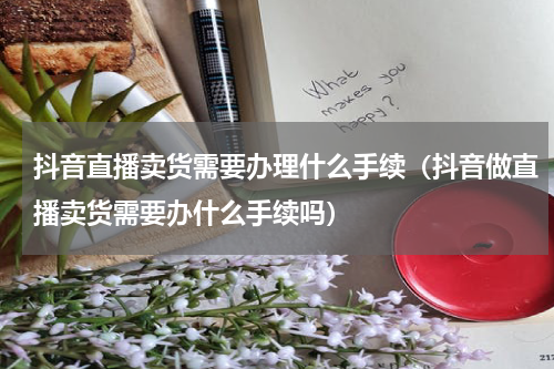 抖音直播卖货需要办理什么手续（抖音做直播卖货需要办什么手续吗）