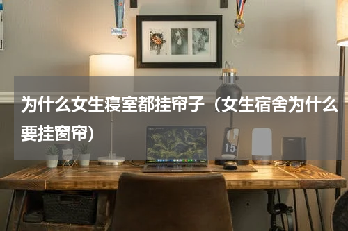 为什么女生寝室都挂帘子（女生宿舍为什么要挂窗帘）