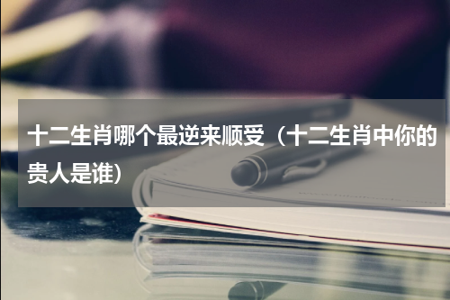 十二生肖哪个最逆来顺受（十二生肖中你的贵人是谁）