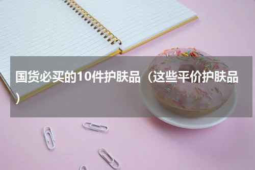 国货必买的10件护肤品（这些平价护肤品）