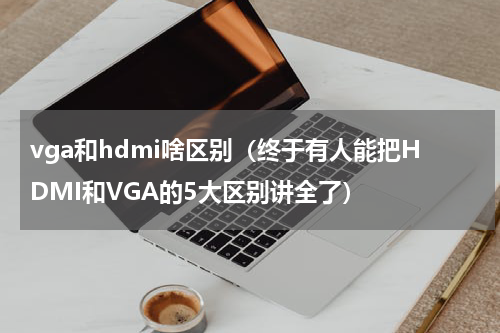 vga和hdmi啥区别（终于有人能把HDMI和VGA的5大区别讲全了）