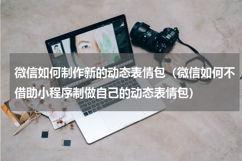 微信如何制作新的动态表情包（微信如何不借助小程序制做自己的动态表情包）