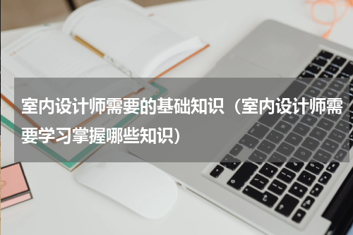 室内设计师需要的基础知识（室内设计师需要学习掌握哪些知识）