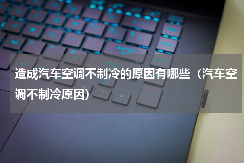 造成汽车空调不制冷的原因有哪些（汽车空调不制冷原因）
