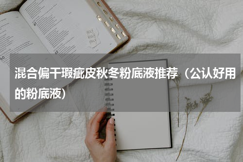 混合偏干瑕疵皮秋冬粉底液推荐（公认好用的粉底液）