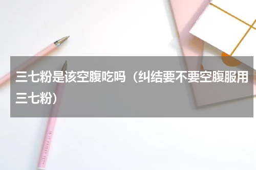 三七粉是该空腹吃吗（纠结要不要空腹服用三七粉）