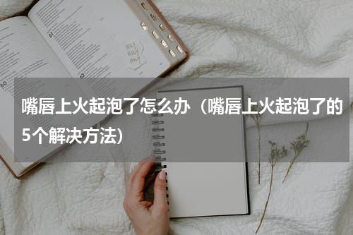 嘴唇上火起泡了怎么办（嘴唇上火起泡了的5个解决方法）