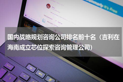 国内战略规划咨询公司排名前十名（吉利在海南成立芯位探索咨询管理公司）